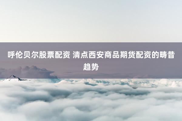 呼伦贝尔股票配资 清点西安商品期货配资的畴昔趋势