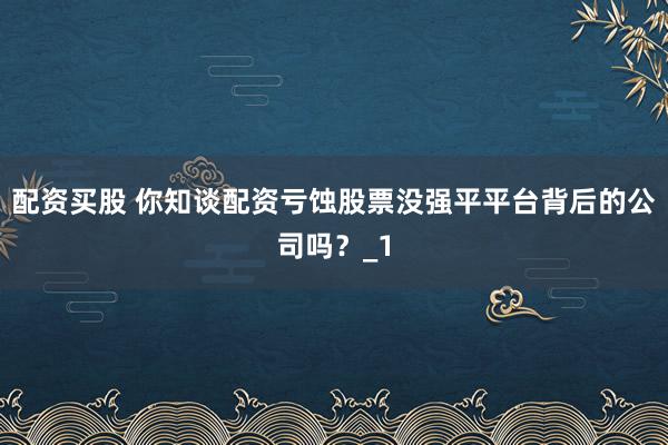 配资买股 你知谈配资亏蚀股票没强平平台背后的公司吗？_1