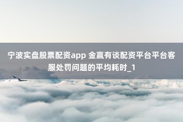 宁波实盘股票配资app 金赢有谈配资平台平台客服处罚问题的平均耗时_1