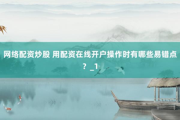 网络配资炒股 用配资在线开户操作时有哪些易错点？_1