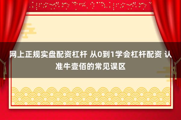 网上正规实盘配资杠杆 从0到1学会杠杆配资 认准牛壹佰的常见误区