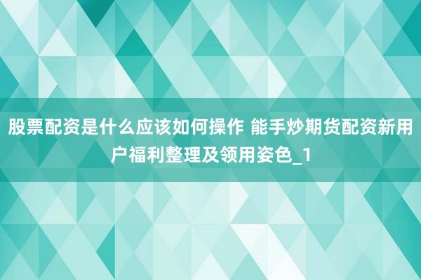 股票配资是什么应该如何操作 能手炒期货配资新用户福利整理及领用姿色_1