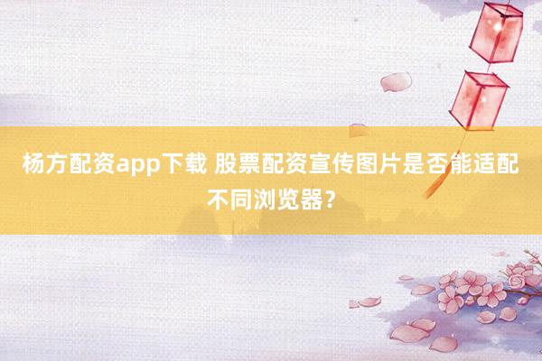 杨方配资app下载 股票配资宣传图片是否能适配不同浏览器？