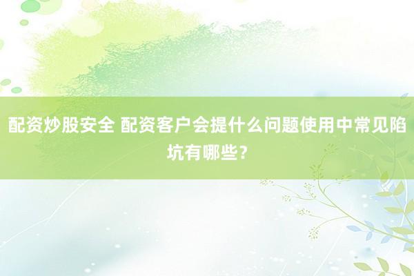 配资炒股安全 配资客户会提什么问题使用中常见陷坑有哪些？