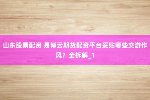 山东股票配资 易博云期货配资平台妥贴哪些交游作风？全拆解_1