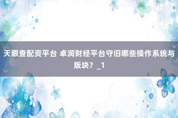 天眼查配资平台 卓润财经平台守旧哪些操作系统与版块？_1