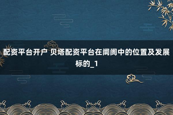 配资平台开户 贝塔配资平台在阛阓中的位置及发展标的_1