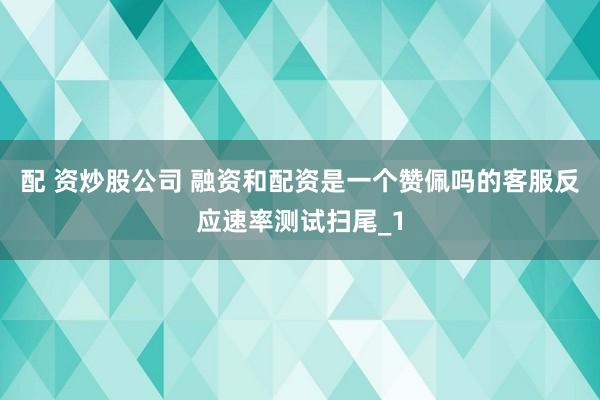 配 资炒股公司 融资和配资是一个赞佩吗的客服反应速率测试扫尾_1