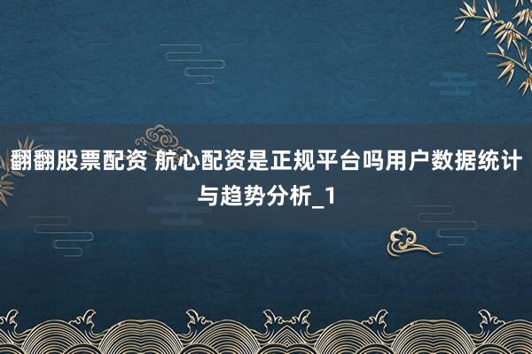 翻翻股票配资 航心配资是正规平台吗用户数据统计与趋势分析_1