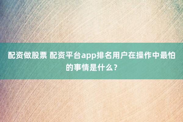 配资做股票 配资平台app排名用户在操作中最怕的事情是什么？