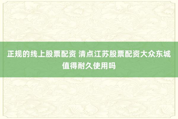 正规的线上股票配资 清点江苏股票配资大众东城值得耐久使用吗