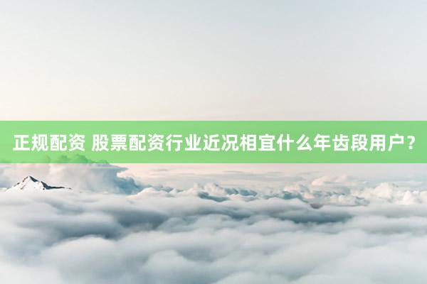 正规配资 股票配资行业近况相宜什么年齿段用户?