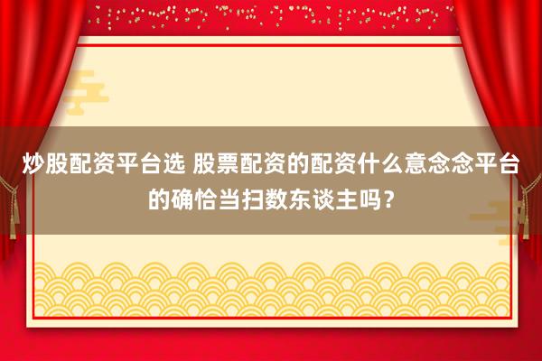 炒股配资平台选 股票配资的配资什么意念念平台的确恰当扫数东谈主吗？