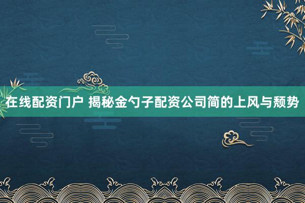 在线配资门户 揭秘金勺子配资公司简的上风与颓势