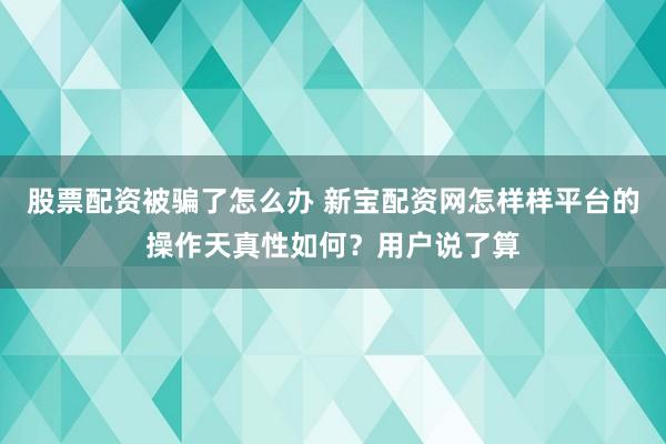 股票配资被骗了怎么办 新宝配资网怎样样平台的操作天真性如何？用户说了算