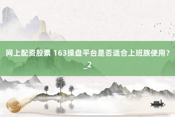 网上配资股票 163操盘平台是否适合上班族使用？_2