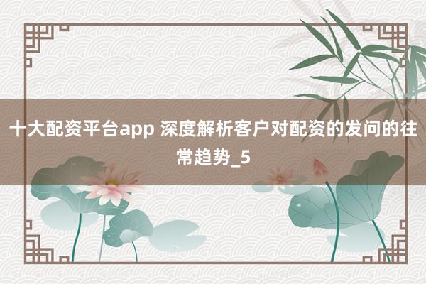 十大配资平台app 深度解析客户对配资的发问的往常趋势_5