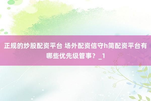 正规的炒股配资平台 场外配资信守h简配资平台有哪些优先级管事？_1