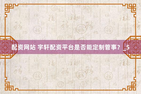 配资网站 宇轩配资平台是否能定制管事？_5
