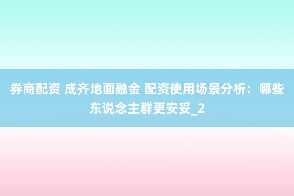 券商配资 成齐地面融金 配资使用场景分析：哪些东说念主群更安妥_2