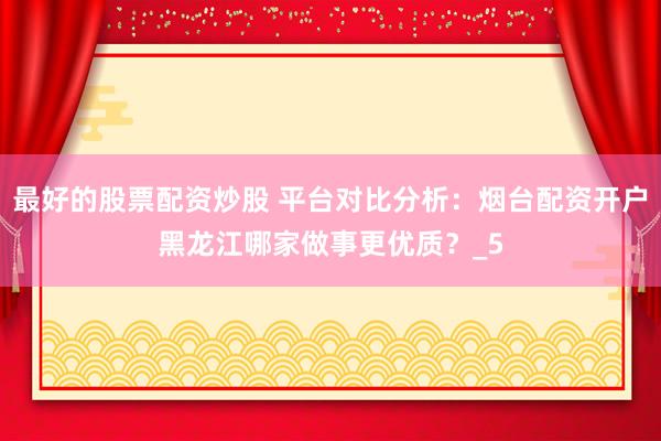 最好的股票配资炒股 平台对比分析：烟台配资开户黑龙江哪家做事更优质？_5