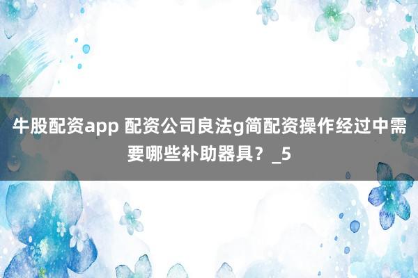 牛股配资app 配资公司良法g简配资操作经过中需要哪些补助器具？_5