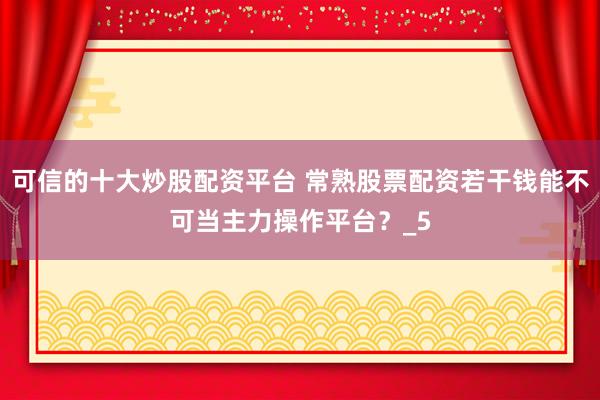 可信的十大炒股配资平台 常熟股票配资若干钱能不可当主力操作平台？_5