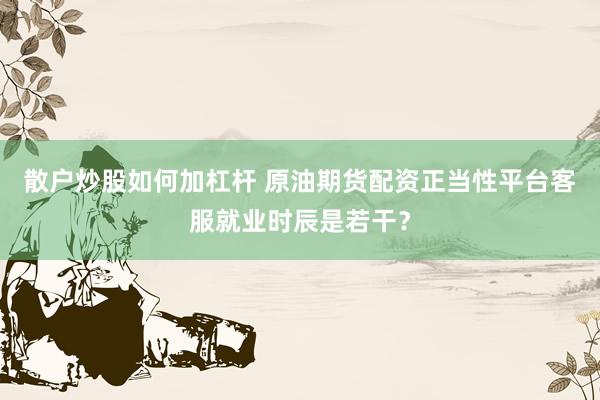 散户炒股如何加杠杆 原油期货配资正当性平台客服就业时辰是若干？