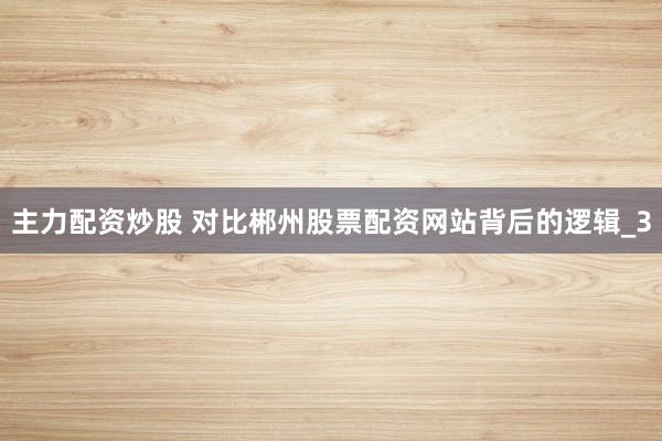 主力配资炒股 对比郴州股票配资网站背后的逻辑_3