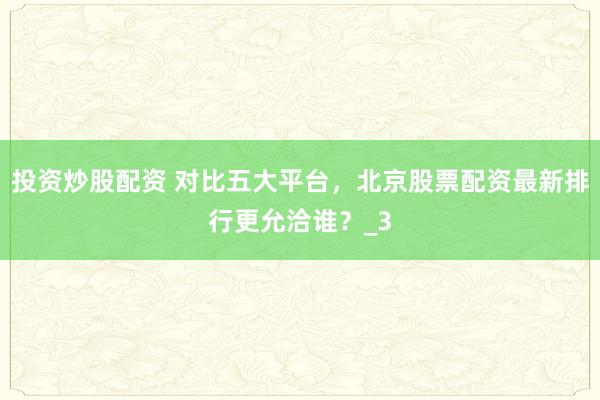 投资炒股配资 对比五大平台,北京股票配资最新排行更允洽谁?_3