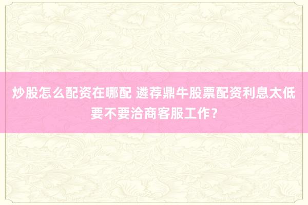 炒股怎么配资在哪配 遴荐鼎牛股票配资利息太低要不要洽商客服工作？