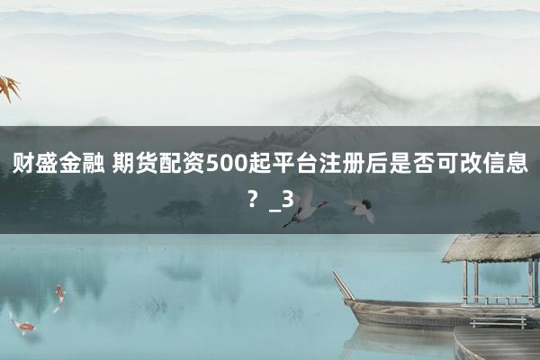 财盛金融 期货配资500起平台注册后是否可改信息？_3