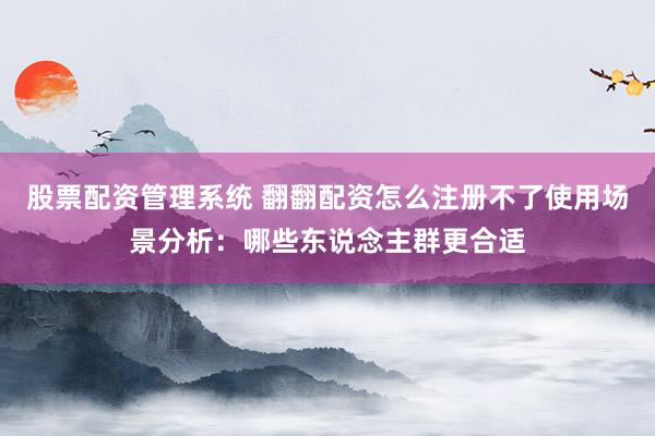 股票配资管理系统 翻翻配资怎么注册不了使用场景分析：哪些东说念主群更合适