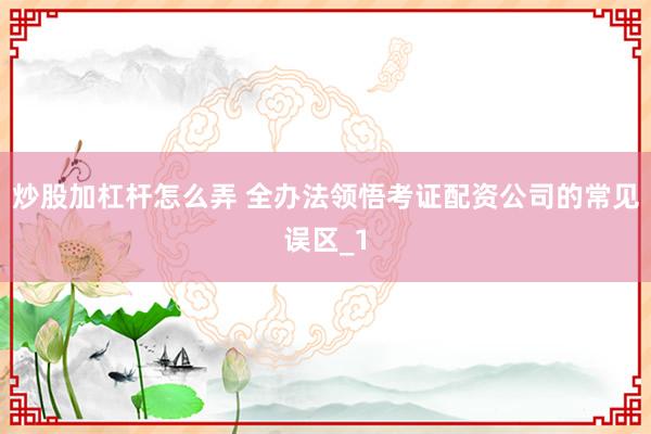 炒股加杠杆怎么弄 全办法领悟考证配资公司的常见误区_1