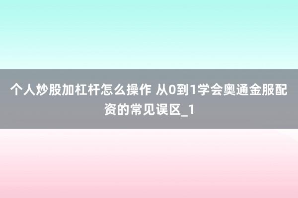 个人炒股加杠杆怎么操作 从0到1学会奥通金服配资的常见误区_1