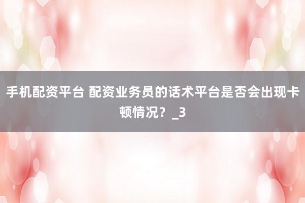 手机配资平台 配资业务员的话术平台是否会出现卡顿情况？_3