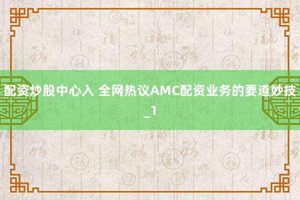 配资炒股中心入 全网热议AMC配资业务的要道妙技_1