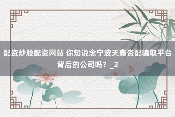 配资炒股配资网站 你知说念宁波天鑫资配骗取平台背后的公司吗？_2