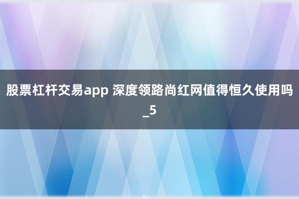 股票杠杆交易app 深度领路尚红网值得恒久使用吗_5