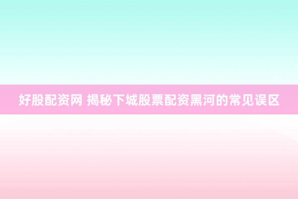 好股配资网 揭秘下城股票配资黑河的常见误区