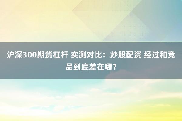 沪深300期货杠杆 实测对比：炒股配资 经过和竞品到底差在哪？