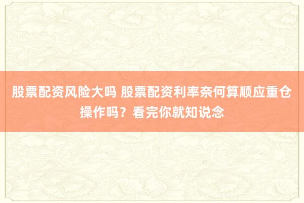股票配资风险大吗 股票配资利率奈何算顺应重仓操作吗？看完你就知说念