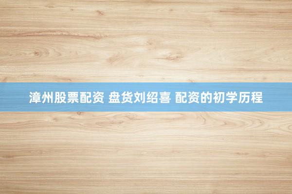 漳州股票配资 盘货刘绍喜 配资的初学历程