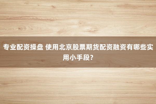 专业配资操盘 使用北京股票期货配资融资有哪些实用小手段？