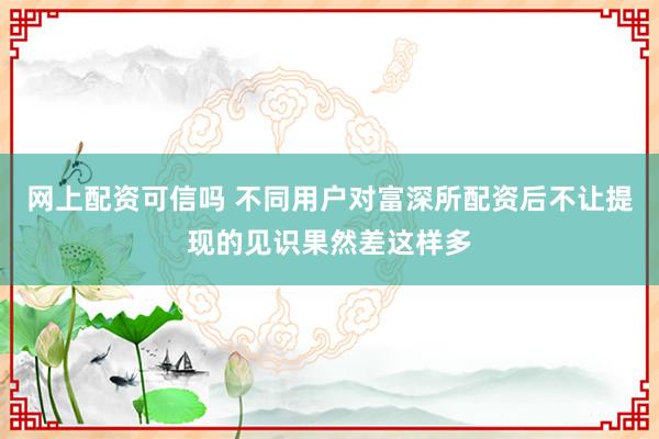 网上配资可信吗 不同用户对富深所配资后不让提现的见识果然差这样多