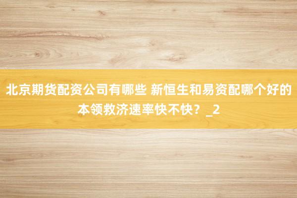 北京期货配资公司有哪些 新恒生和易资配哪个好的本领救济速率快不快？_2