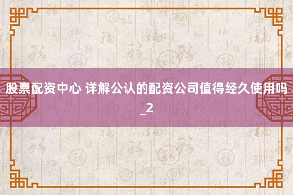 股票配资中心 详解公认的配资公司值得经久使用吗_2
