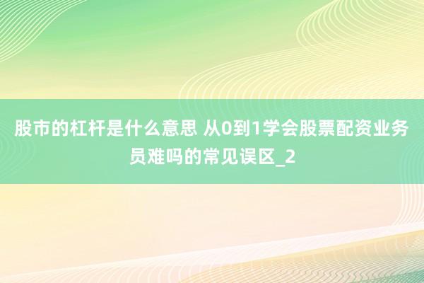 股市的杠杆是什么意思 从0到1学会股票配资业务员难吗的常见误区_2
