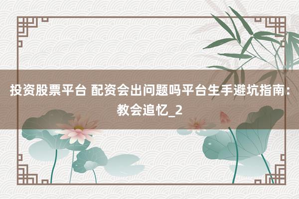 投资股票平台 配资会出问题吗平台生手避坑指南：教会追忆_2
