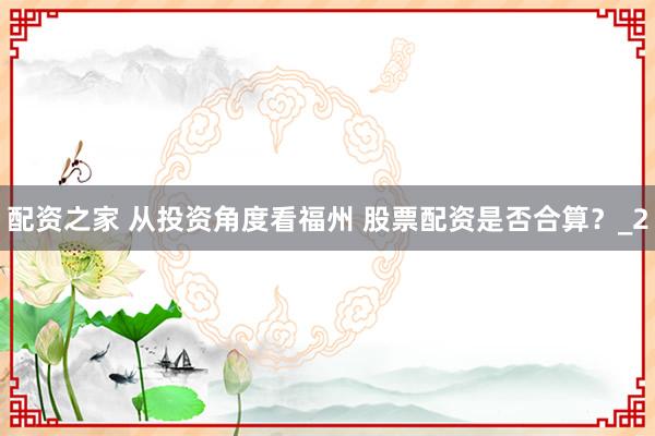 配资之家 从投资角度看福州 股票配资是否合算？_2